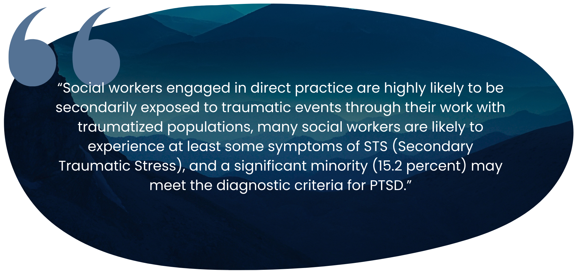 “Social workers engaged in direct practice are highly likely to be secondarily exposed to traumatic events through their work with traumatized populations, many social workers are likely to experience at least some symptoms of STS (Secondary Traumatic Stress), and a significant minority (15.2 percent) may meet the diagnostic criteria for PTSD.”