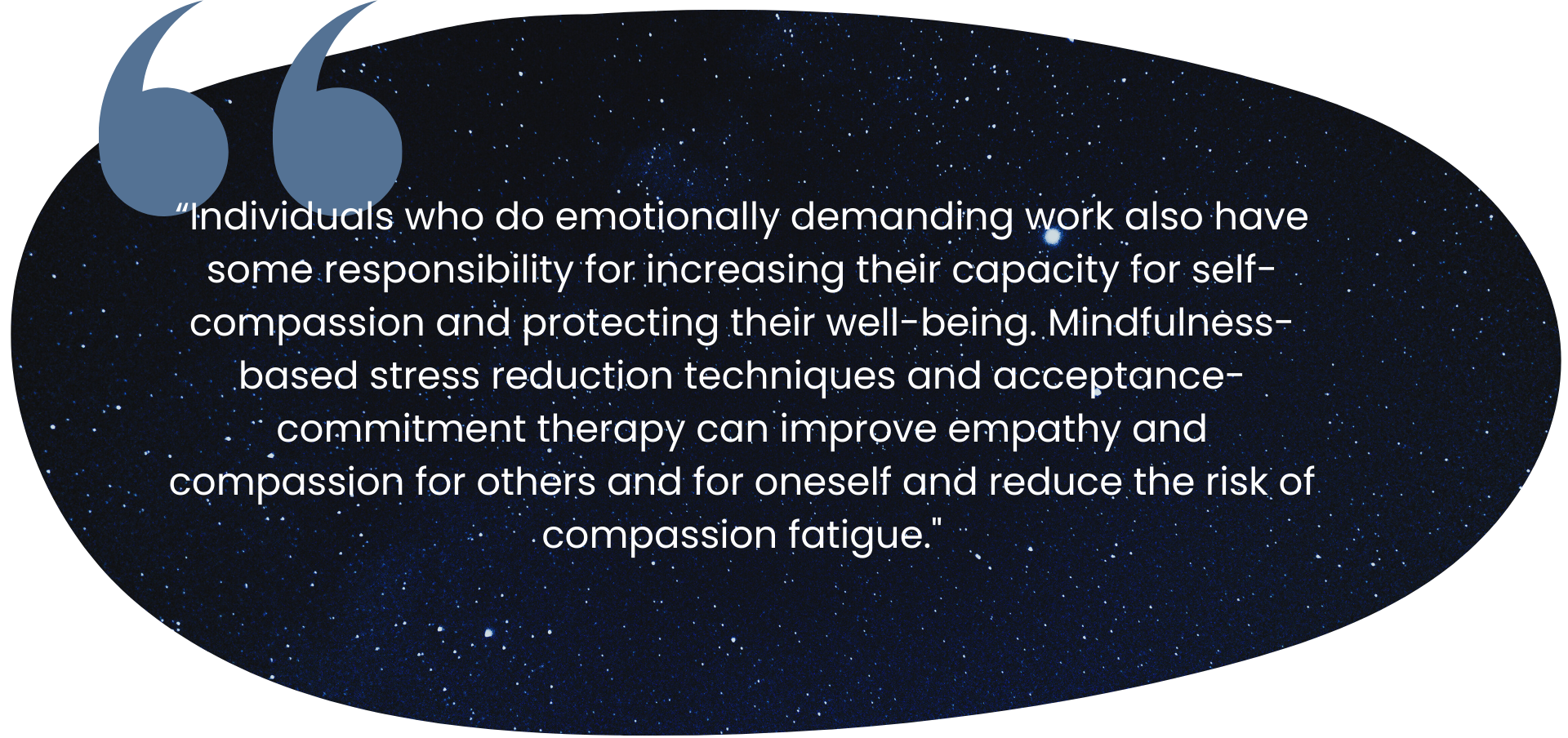 “Individuals who do emotionally demanding work also have some responsibility for increasing their capacity for self-compassion and protecting their well-being. Mindfulness-based stress reduction techniques and acceptance-commitment therapy can improve empathy and compassion for others and for oneself and reduce the risk of compassion fatigue."