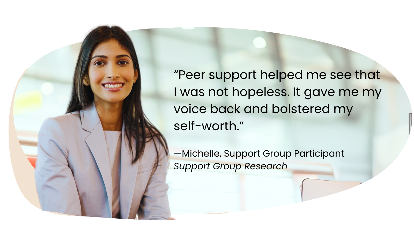 “Peer support helped me see that I was not hopeless. It gave me my voice back and bolstered my self-worth.”  —Michelle, Support Group Participant Support Group Research