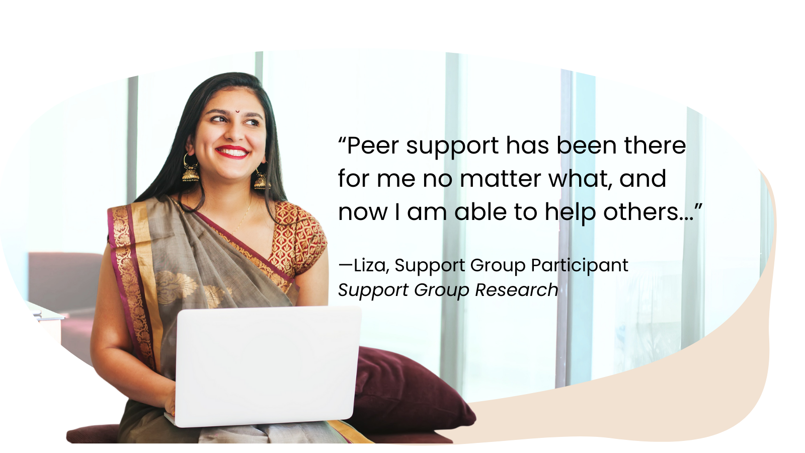 “Peer support has been there for me no matter what, and now I am able to help others...”  —Liza, Support Group Participant  Support Group Research