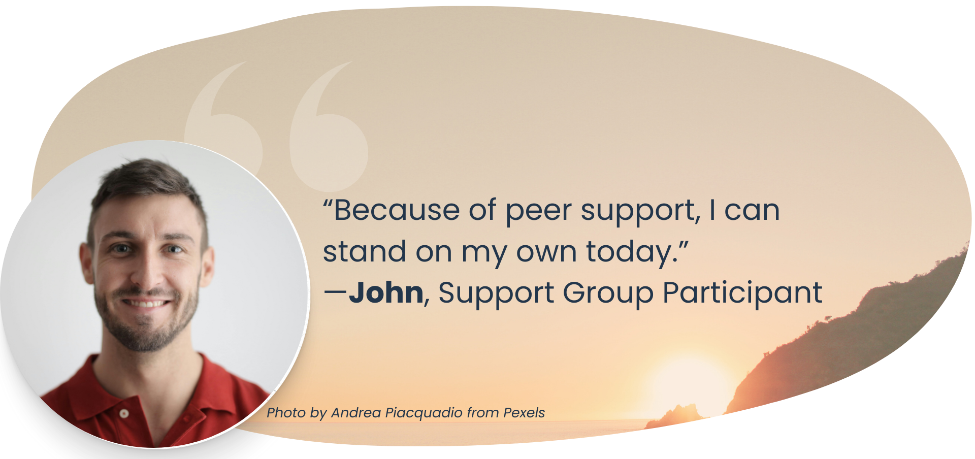“Because of peer support, I can stand on my own today.” —John, Support Group Participant, Photo by Andrea Piacquadio from Pexels